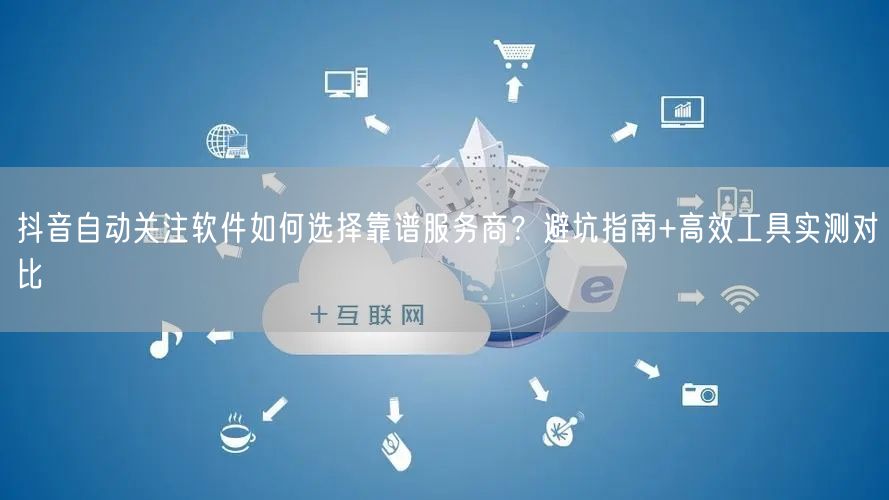 抖音自动关注软件如何选择靠谱服务商？避坑指南+高效工具实测对比