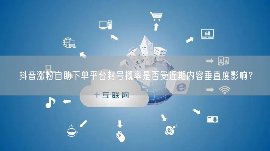 抖音涨粉自助下单平台封号概率是否受近期内容垂直度影响？