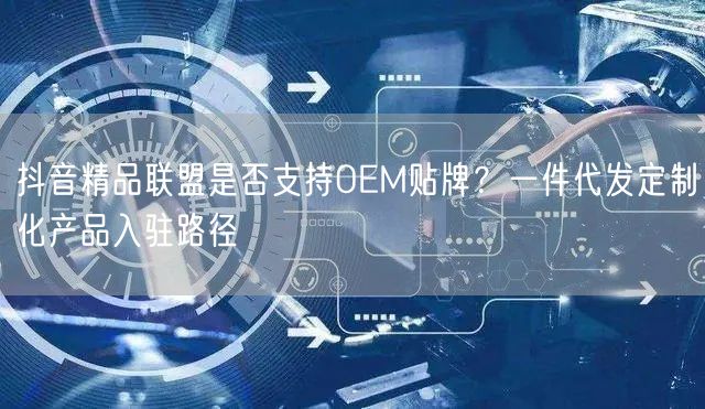 抖音精品联盟是否支持OEM贴牌？一件代发定制化产品入驻路径