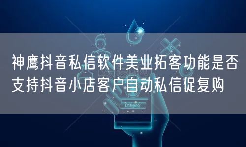 神鹰抖音私信软件美业拓客功能是否支持抖音小店客户自动私信促复购