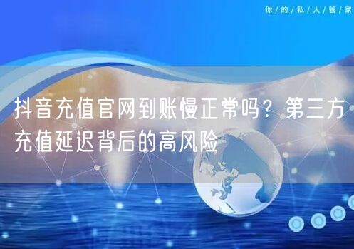 抖音充值官网到账慢正常吗？第三方充值延迟背后的高风险