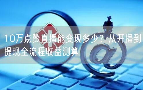 10万点赞直播能变现多少？从开播到提现全流程收益测算