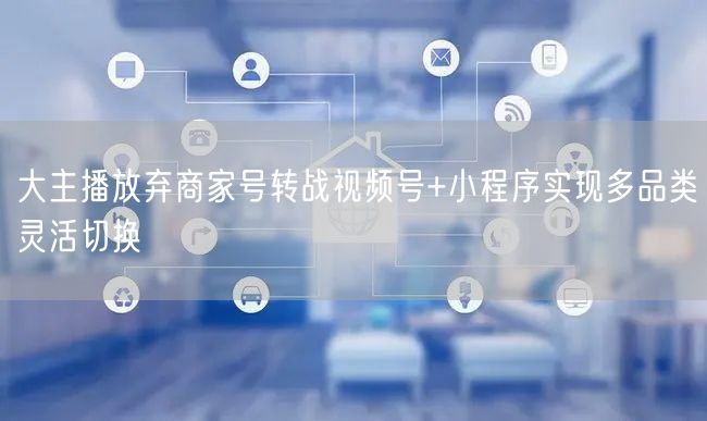 大主播放弃商家号转战视频号+小程序实现多品类灵活切换