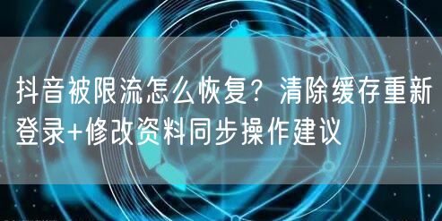 抖音被限流怎么恢复？清除缓存重新登录+修改资料同步操作建议