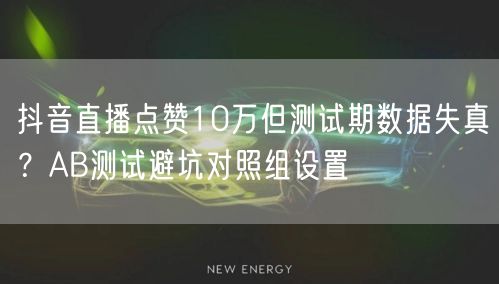 抖音直播点赞10万但测试期数据失真？AB测试避坑对照组设置