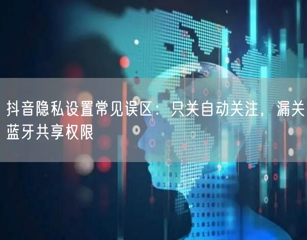 抖音隐私设置常见误区：只关自动关注，漏关蓝牙共享权限