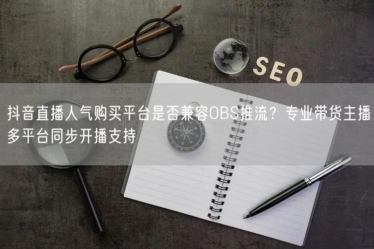 抖音直播人气购买平台是否兼容OBS推流？专业带货主播多平台同步开播支持