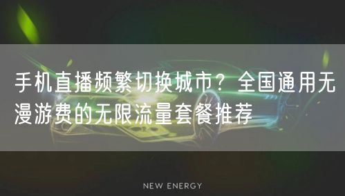 手机直播频繁切换城市？全国通用无漫游费的无限流量套餐推荐