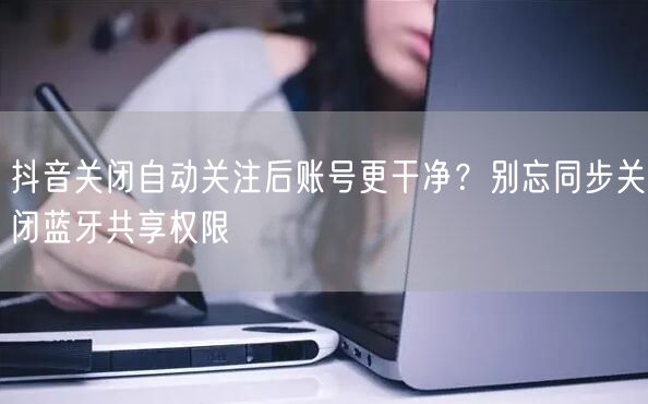 抖音关闭自动关注后账号更干净？别忘同步关闭蓝牙共享权限