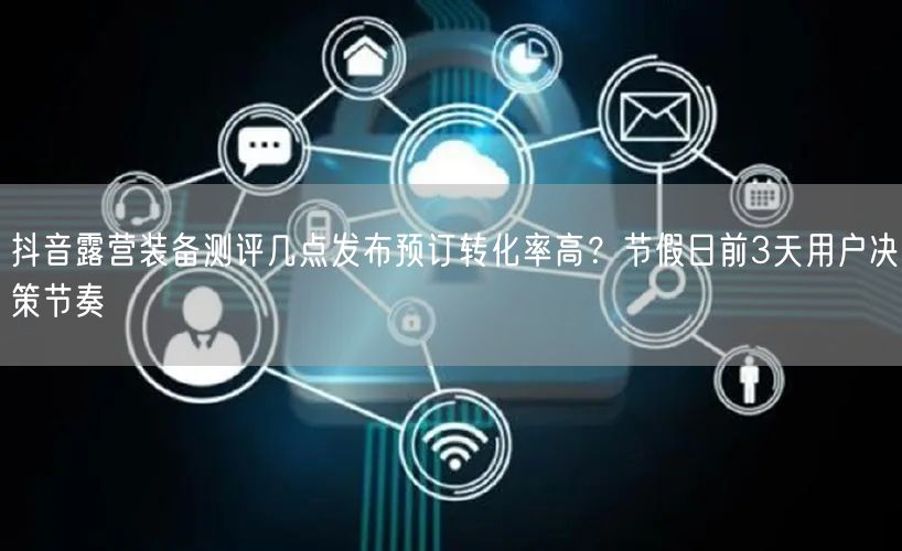抖音露营装备测评几点发布预订转化率高？节假日前3天用户决策节奏