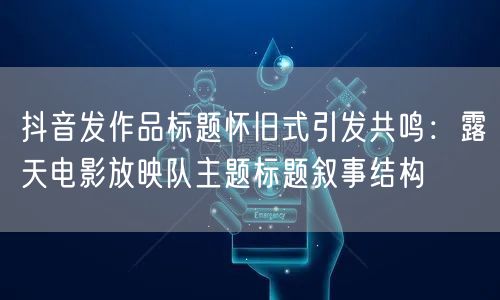 抖音发作品标题怀旧式引发共鸣：露天电影放映队主题标题叙事结构