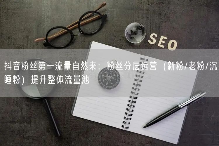 抖音粉丝第一流量自然来：粉丝分层运营（新粉/老粉/沉睡粉）提升整体流量池