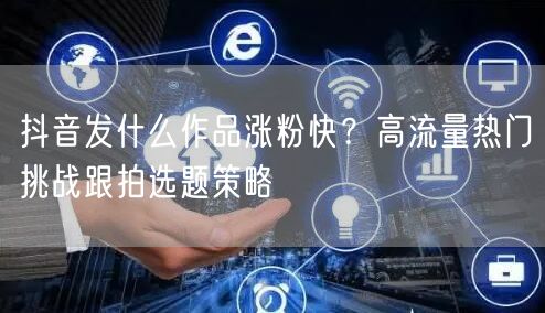 抖音发什么作品涨粉快？高流量热门挑战跟拍选题策略