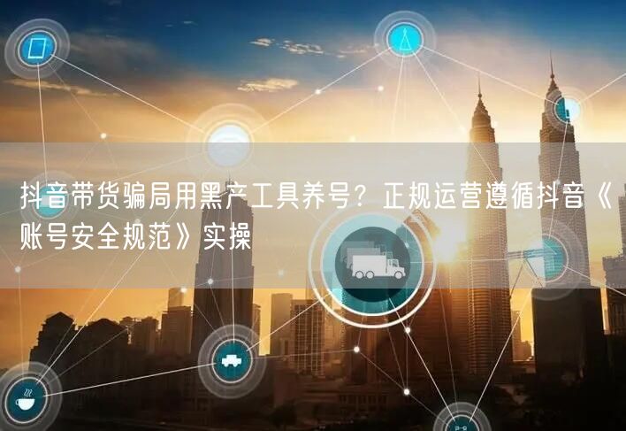 抖音带货骗局用黑产工具养号？正规运营遵循抖音《账号安全规范》实操