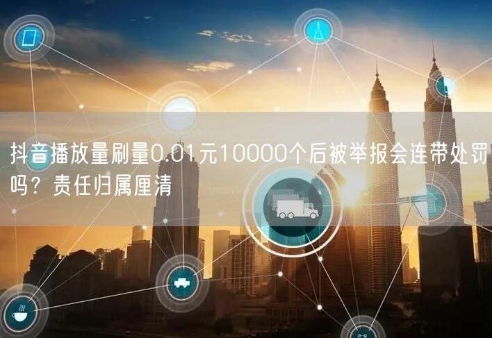 抖音播放量刷量0.01元10000个后被举报会连带处罚吗？责任归属厘清