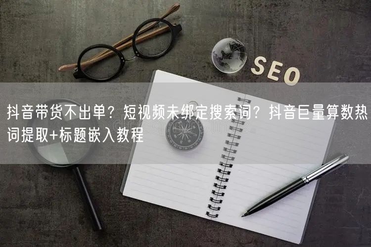 抖音带货不出单？短视频未绑定搜索词？抖音巨量算数热词提取+标题嵌入教程