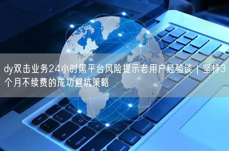 dy双击业务24小时黑平台风险提示老用户经验谈｜坚持3个月不续费的成功避坑策略