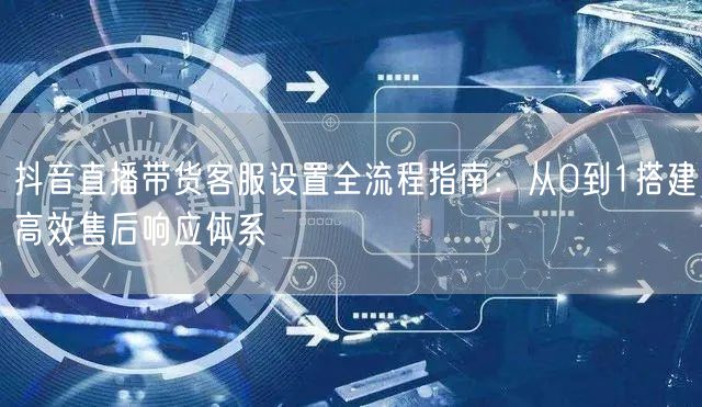 抖音直播带货客服设置全流程指南：从0到1搭建高效售后响应体系