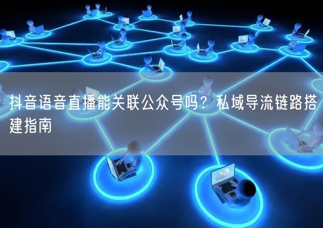 抖音语音直播能关联公众号吗？私域导流链路搭建指南