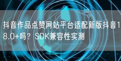 抖音作品点赞网站平台适配新版抖音18.0+吗？SDK兼容性实测