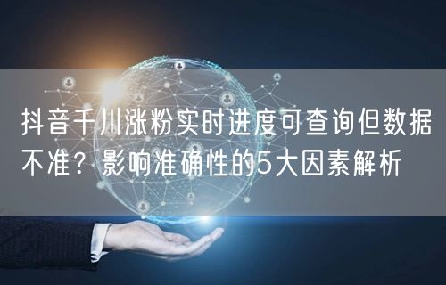 抖音千川涨粉实时进度可查询但数据不准？影响准确性的5大因素解析