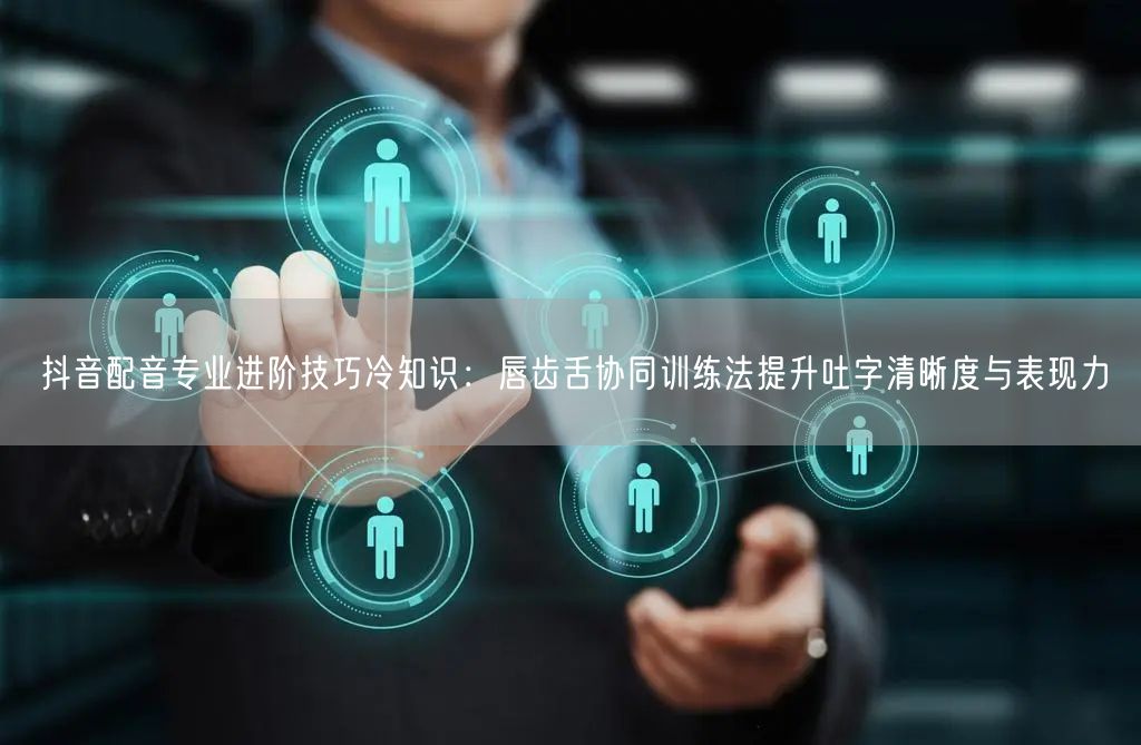 抖音配音专业进阶技巧冷知识：唇齿舌协同训练法提升吐字清晰度与表现力