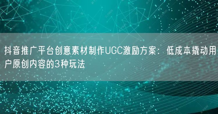 抖音推广平台创意素材制作UGC激励方案：低成本撬动用户原创内容的3种玩法