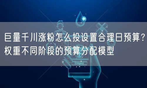 巨量千川涨粉怎么投设置合理日预算？权重不同阶段的预算分配模型