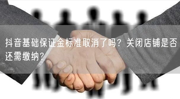 抖音基础保证金标准取消了吗？关闭店铺是否还需缴纳？