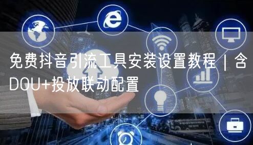 免费抖音引流工具安装设置教程｜含DOU+投放联动配置