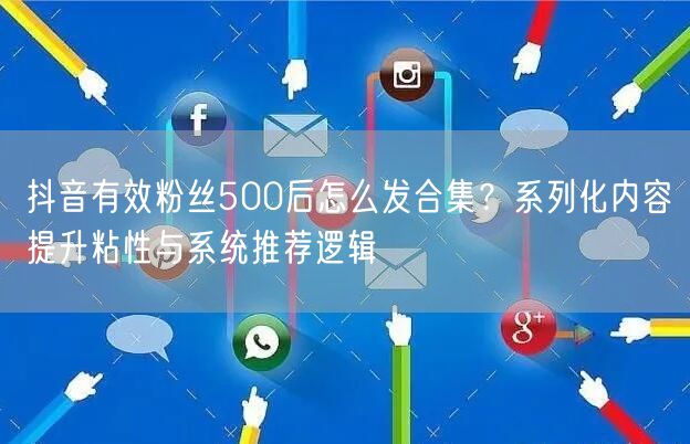 抖音有效粉丝500后怎么发合集？系列化内容提升粘性与系统推荐逻辑