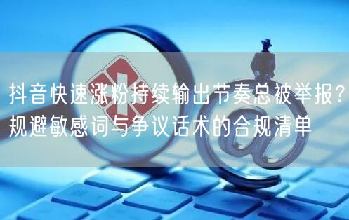 抖音快速涨粉持续输出节奏总被举报？规避敏感词与争议话术的合规清单
