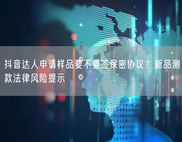 抖音达人申请样品要不要签保密协议？新品测款法律风险提示