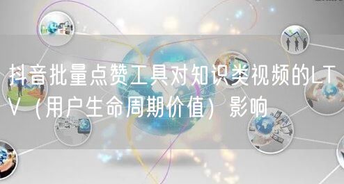 抖音批量点赞工具对知识类视频的LTV（用户生命周期价值）影响