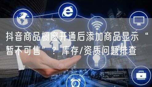 抖音商品橱窗开通后添加商品显示“暂不可售”？库存/资质问题排查