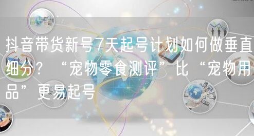 抖音带货新号7天起号计划如何做垂直细分？“宠物零食测评”比“宠物用品”更易起号