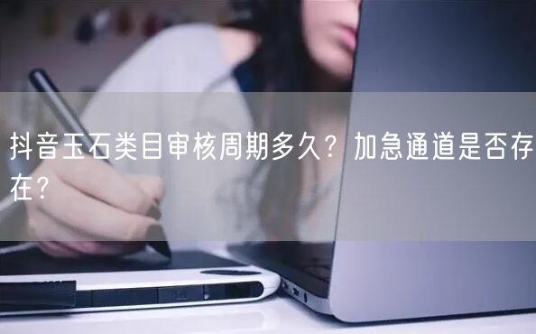 抖音玉石类目审核周期多久？加急通道是否存在？