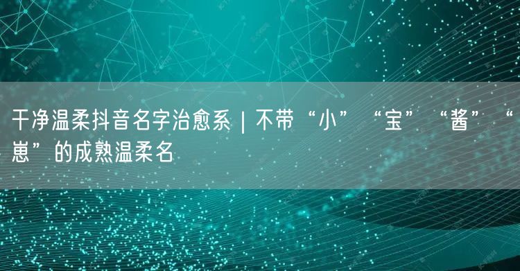 干净温柔抖音名字治愈系｜不带“小”“宝”“酱”“崽”的成熟温柔名