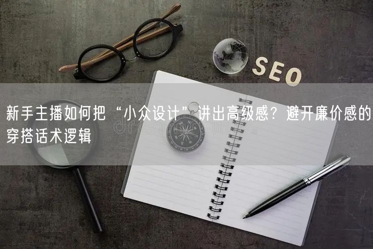 新手主播如何把“小众设计”讲出高级感？避开廉价感的穿搭话术逻辑
