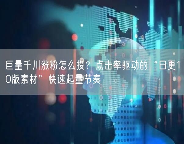 巨量千川涨粉怎么投？点击率驱动的“日更10版素材”快速起量节奏