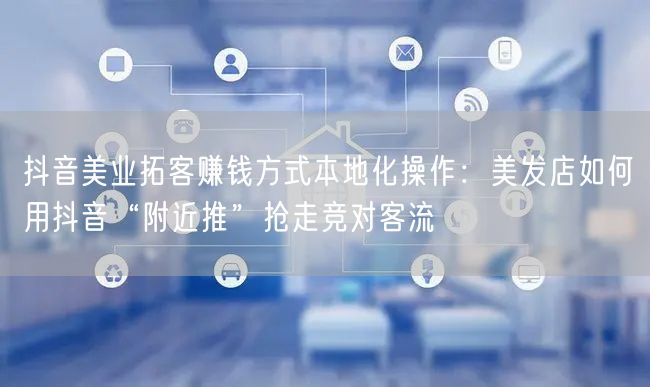 抖音美业拓客赚钱方式本地化操作：美发店如何用抖音“附近推”抢走竞对客流