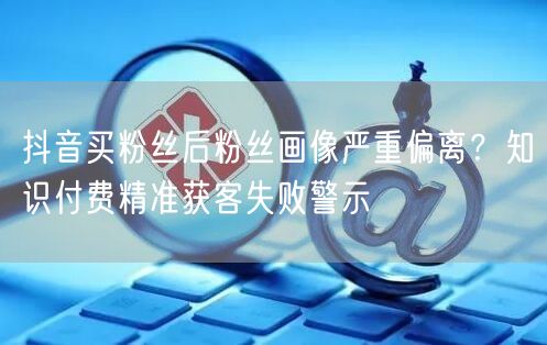 抖音买粉丝后粉丝画像严重偏离？知识付费精准获客失败警示