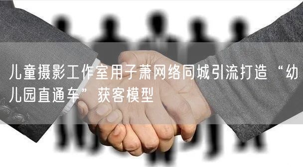 儿童摄影工作室用子萧网络同城引流打造“幼儿园直通车”获客模型