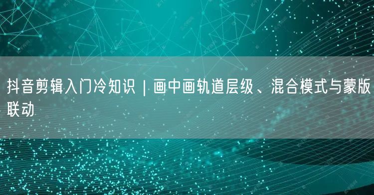 抖音剪辑入门冷知识｜画中画轨道层级、混合模式与蒙版联动
