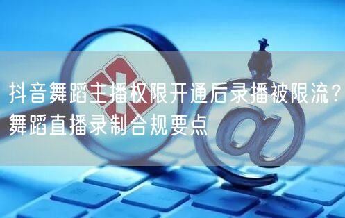 抖音舞蹈主播权限开通后录播被限流？舞蹈直播录制合规要点