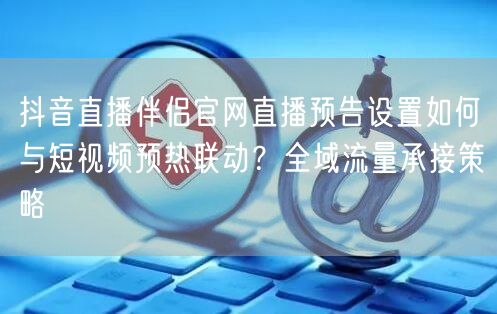 抖音直播伴侣官网直播预告设置如何与短视频预热联动？全域流量承接策略