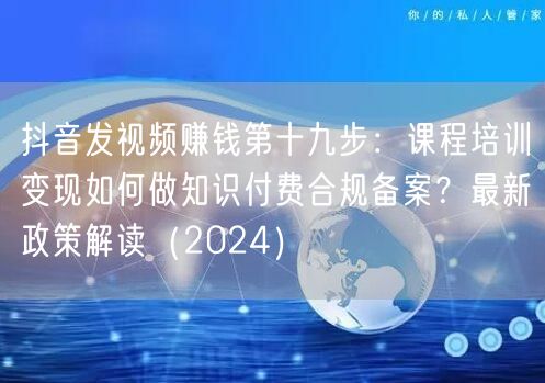 抖音发视频赚钱第十九步：课程培训变现如何做知识付费合规备案？最新政策解读（202