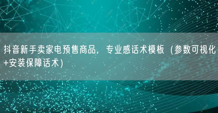 抖音新手卖家电预售商品，专业感话术模板（参数可视化+安装保障话术）