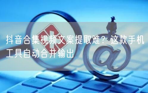 抖音合集视频文案提取难？这款手机工具自动合并输出