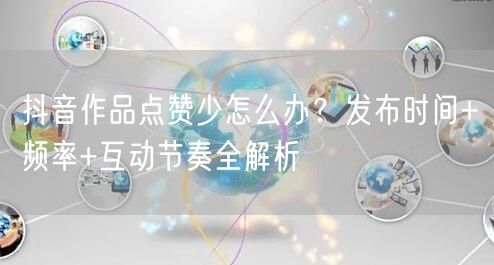 抖音作品点赞少怎么办？发布时间+频率+互动节奏全解析